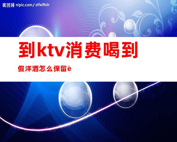 到ktv消费喝到假洋酒怎么保留证据（ktv卖的假酒不犯法吗）