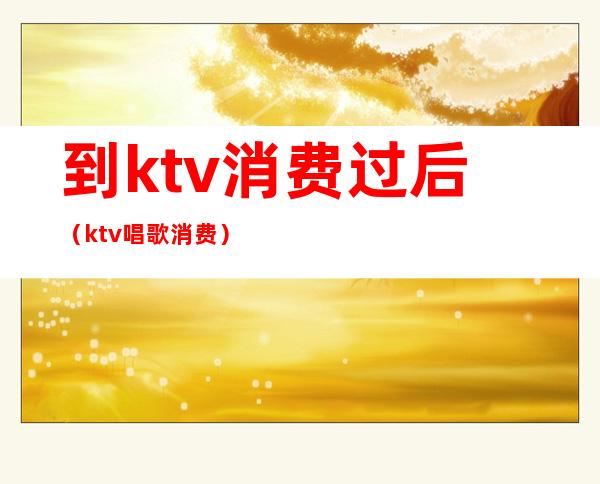 到ktv消费过后（ktv唱歌消费）