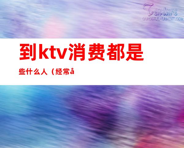 到ktv消费都是些什么人（经常去KTV的人是什么人）