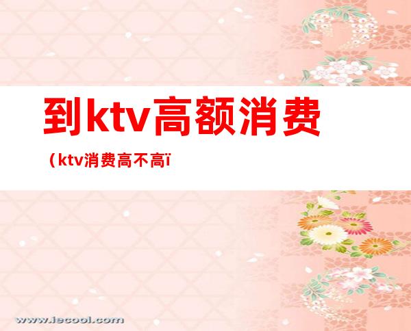 到ktv高额消费（ktv消费高不高）