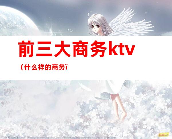 前三大商务ktv（什么样的商务）