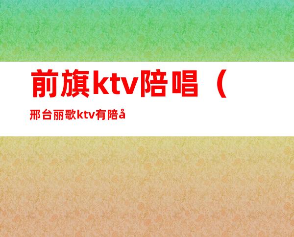 前旗ktv陪唱（邢台丽歌ktv有陪唱吗）