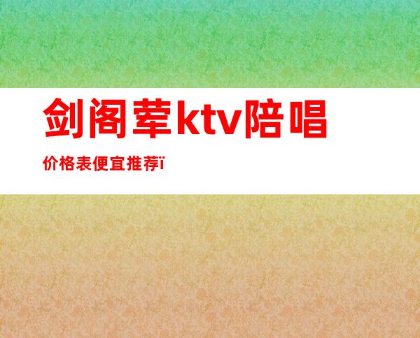 剑阁荤ktv陪唱价格表便宜推荐（ktv有陪酒的嘛）