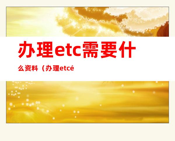 办理etc需要什么资料（办理etc需要什么银行卡）