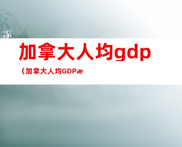 加拿大人均gdp（加拿大人均GDP是多少）