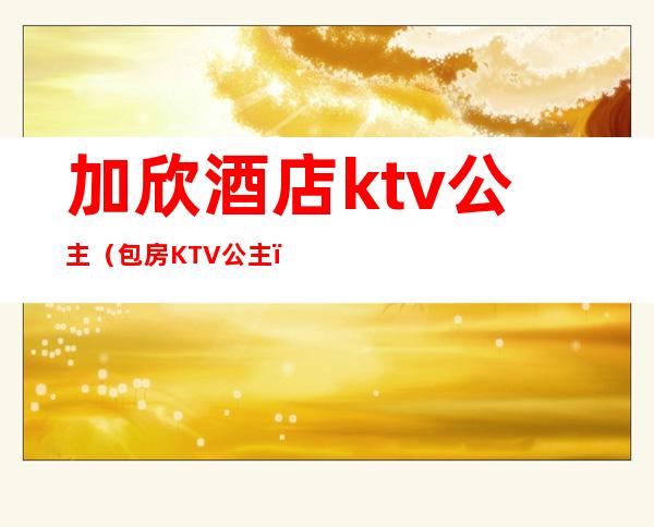 加欣酒店ktv公主（包房KTV公主）