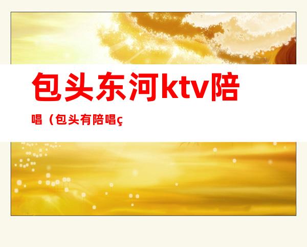 包头东河ktv陪唱（包头有陪唱的ktv）