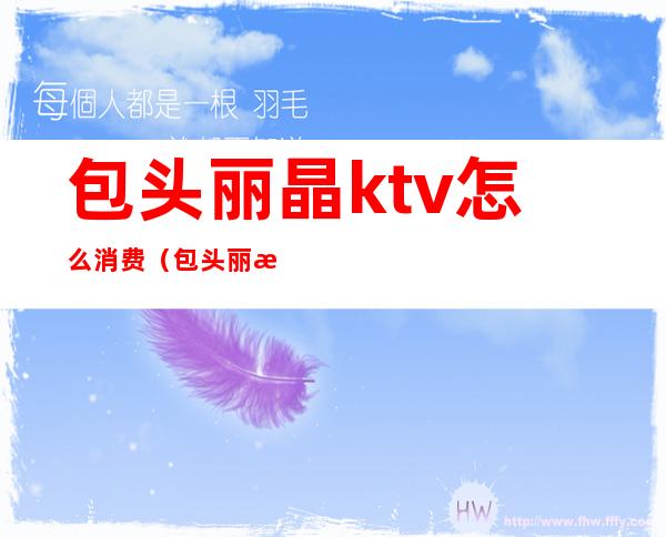 包头丽晶ktv怎么消费（包头丽晶ktv怎么消费便宜）