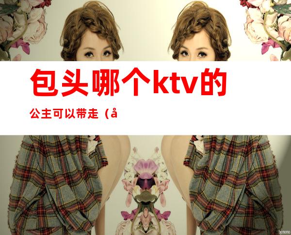 包头哪个ktv的公主可以带走（包头荣资大酒店ktv公主多少钱）