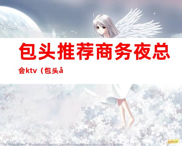 包头推荐商务夜总会ktv（包头商务KTV）