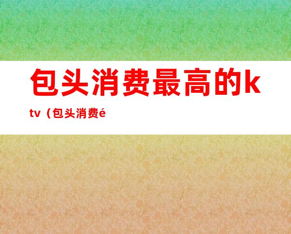 包头消费最高的ktv（包头消费高吗）