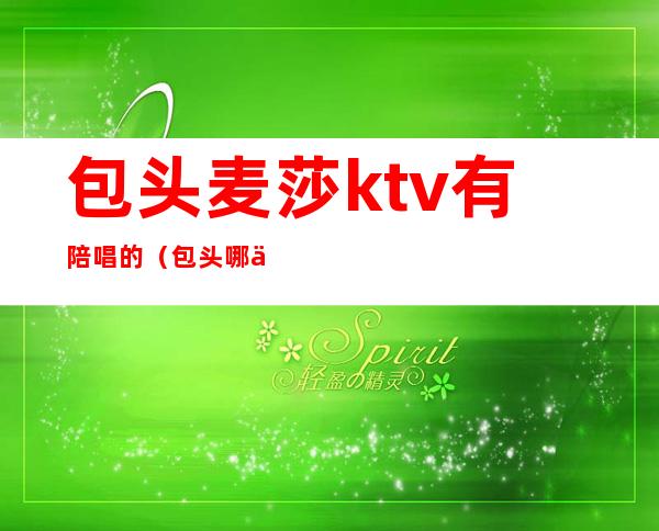 包头麦莎ktv有陪唱的（包头哪个ktv有陪唱的）