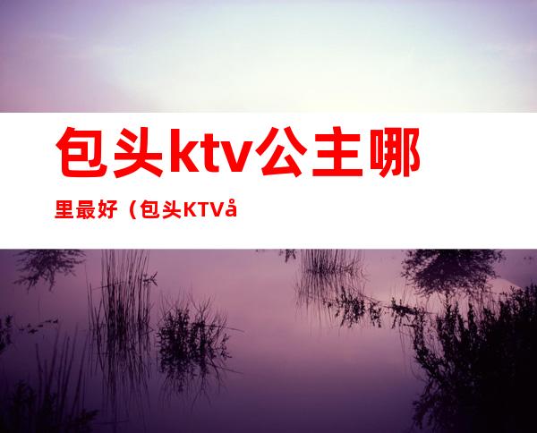 包头ktv公主哪里最好（包头KTV公主联系方式）