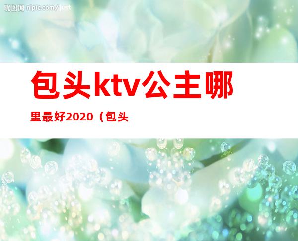 包头ktv公主哪里最好2020（包头荣资大酒店ktv公主多少钱）