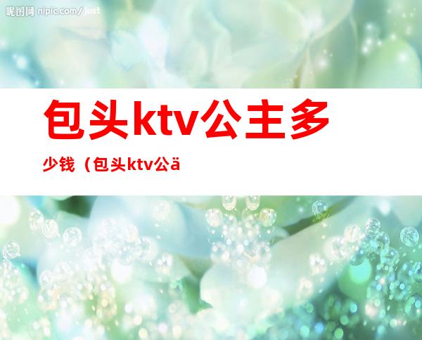 包头ktv公主多少钱（包头ktv公主多少钱一位）