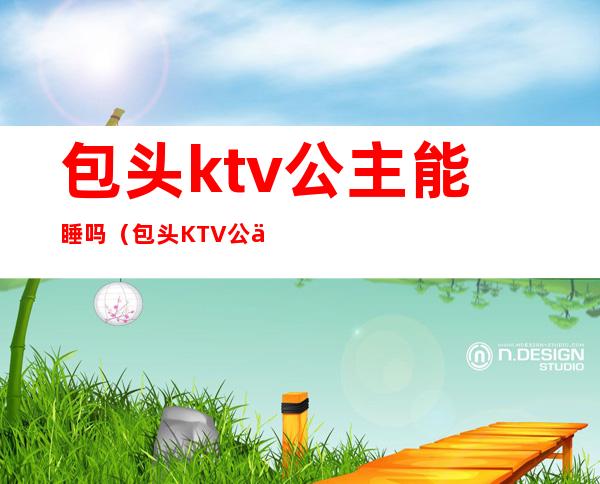 包头ktv公主能睡吗（包头KTV公主联系方式）