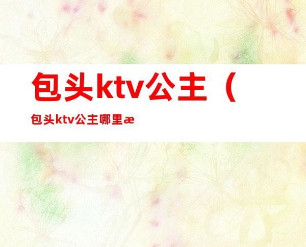 包头ktv公主（包头ktv公主哪里最好2020）