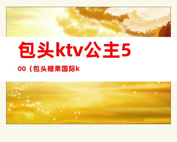 包头ktv公主500（包头糖果国际ktv有公主吗）