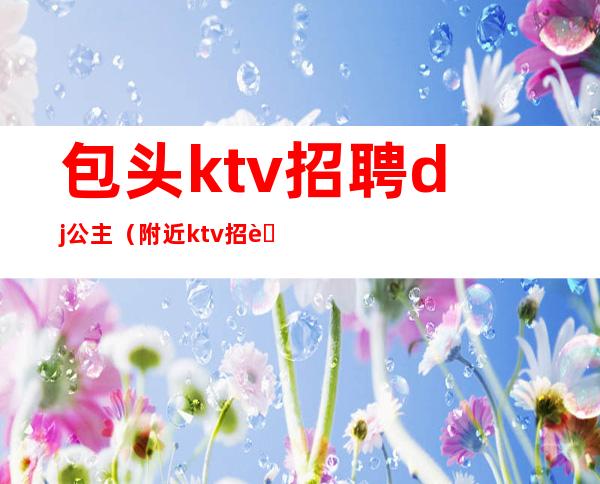 包头ktv招聘dj公主（附近ktv招聘dj公主）