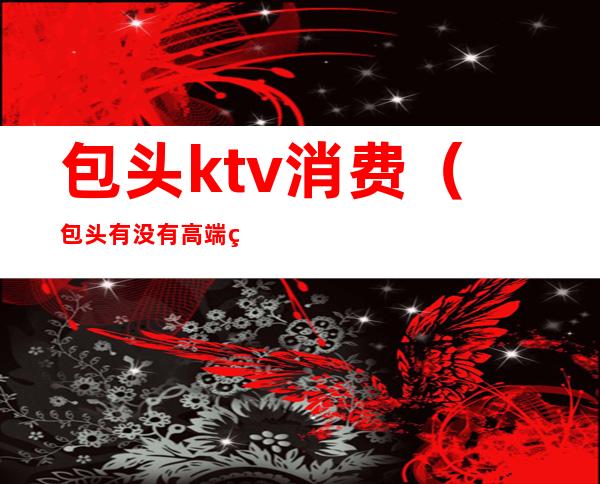 包头ktv消费（包头有没有高端的ktv）