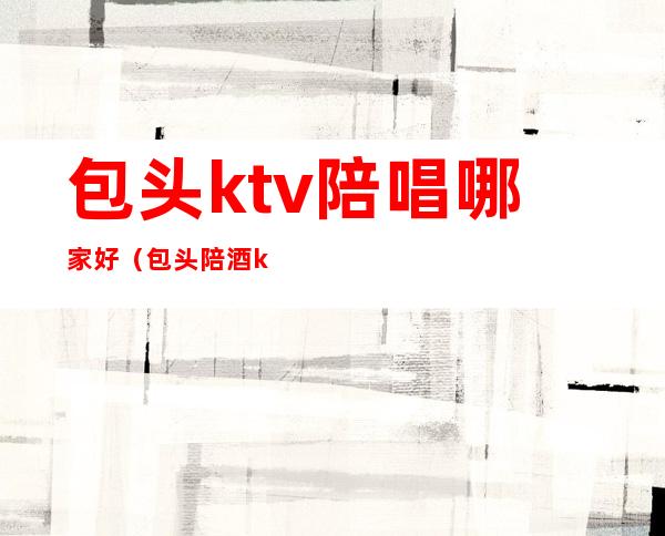 包头ktv陪唱哪家好（包头陪酒ktv）