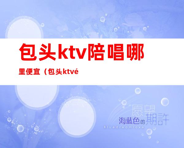 包头ktv陪唱哪里便宜（包头ktv陪唱哪里便宜一点）