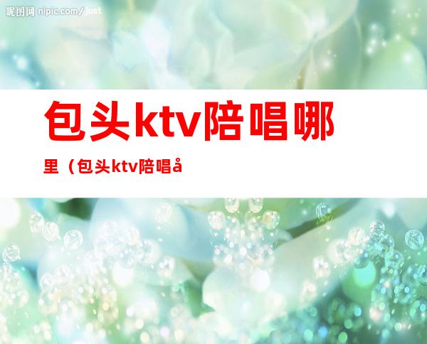 包头ktv陪唱哪里（包头ktv陪唱哪里有）