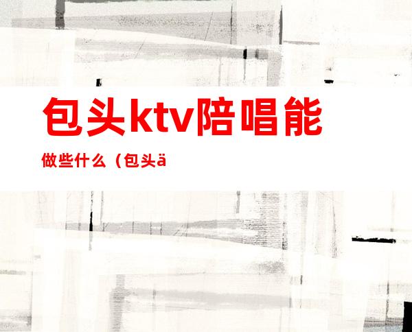 包头ktv陪唱能做些什么（包头享麦KTV有陪酒的吗）