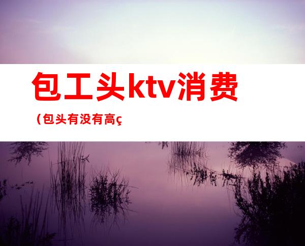 包工头ktv消费（包头有没有高端的ktv）