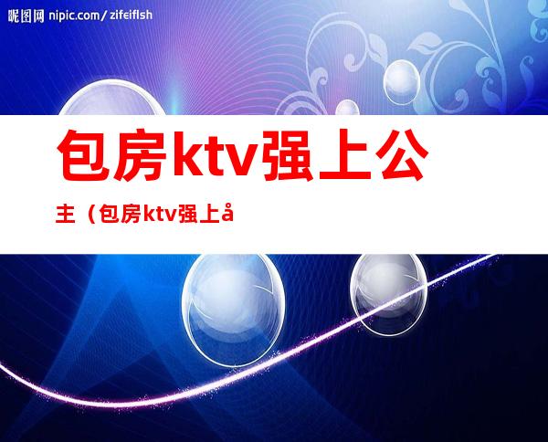 包房ktv强上公主（包房ktv强上公主图片）