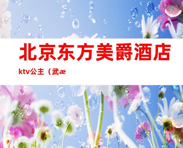 北京东方美爵酒店ktv公主（武汉东方魅力ktv公主多少钱）