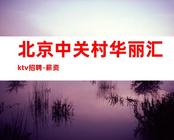 北京中关村华丽汇ktv招聘-薪资高薪直聘（天天有班上不控台）