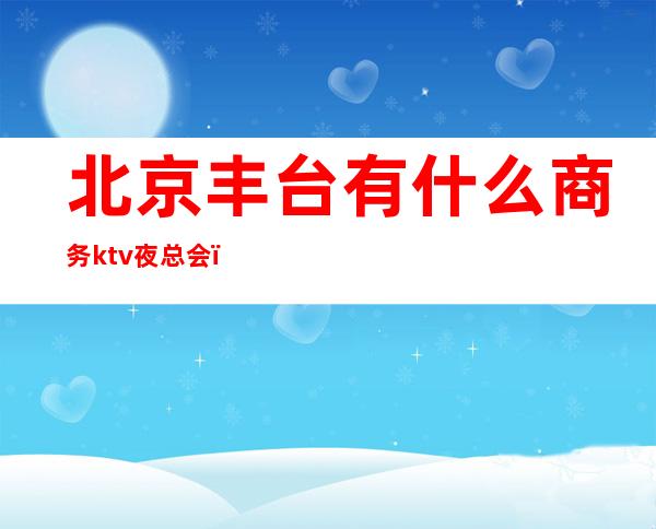 北京丰台有什么商务ktv夜总会（丰台区的KTV）