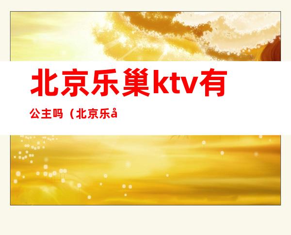 北京乐巢ktv有公主吗（北京乐巢ktv有出台的吗）