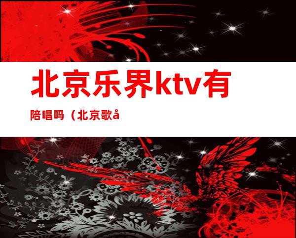 北京乐界ktv有陪唱吗（北京歌厅陪唱）