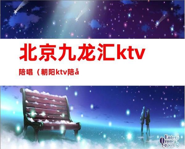 北京九龙汇ktv陪唱（朝阳ktv陪唱）