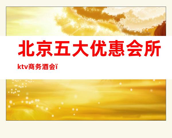 北京五大优惠会所ktv商务酒会（名贵ktv商务会所）