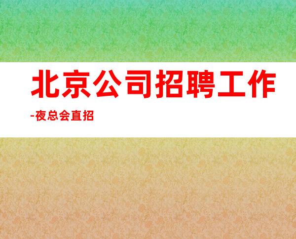 北京公司招聘工作-夜总会直招公平-场