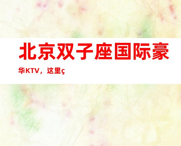 北京双子座国际豪华KTV，这里的夜生活丰富多彩，多少人慕名而来