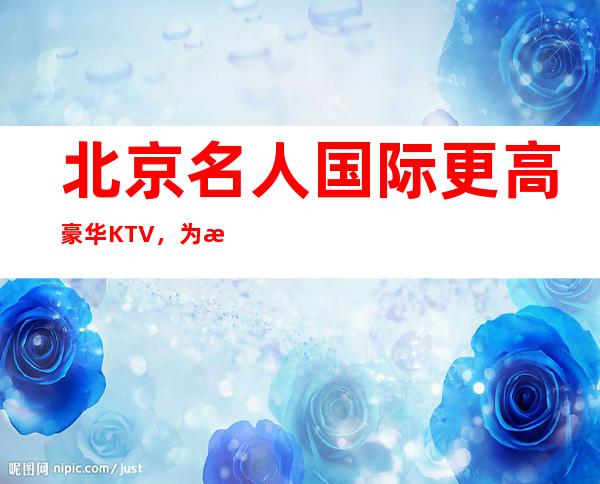 北京名人国际更高豪华KTV，为您打造更高的娱乐环境