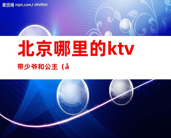 北京哪里的ktv带少爷和公主（北京哪个ktv有少爷）