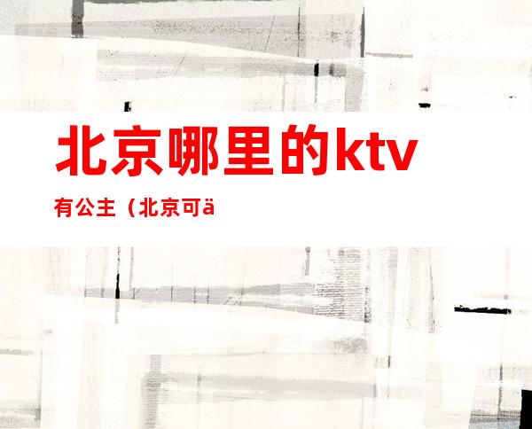 北京哪里的ktv有公主（北京可以叫公主的ktv）