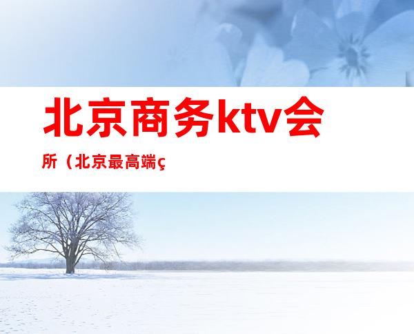 北京商务ktv会所（北京最高端的ktv会所）