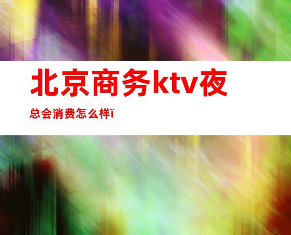 北京商务ktv夜总会消费怎么样（北京商务ktv哪些比较好）