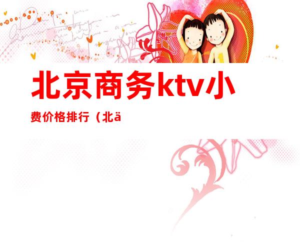 北京商务ktv小费价格排行（北京有名的商务ktv有哪些）