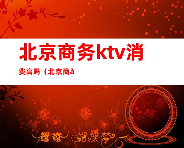 北京商务ktv消费高吗（北京商务ktv哪里比较好玩）