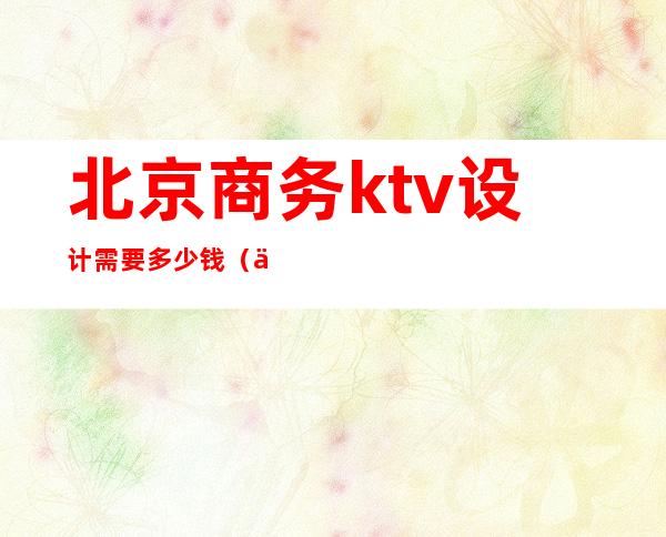 北京商务ktv设计需要多少钱（一个商务KTV玩多少预算）