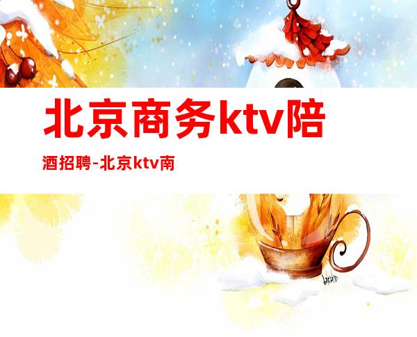 北京商务ktv陪酒招聘-北京 ktv 南三环 工作