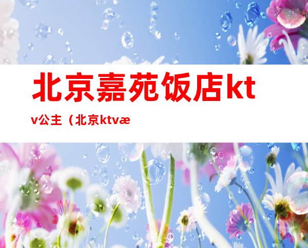 北京嘉苑饭店ktv公主（北京ktv有公主有哪些）