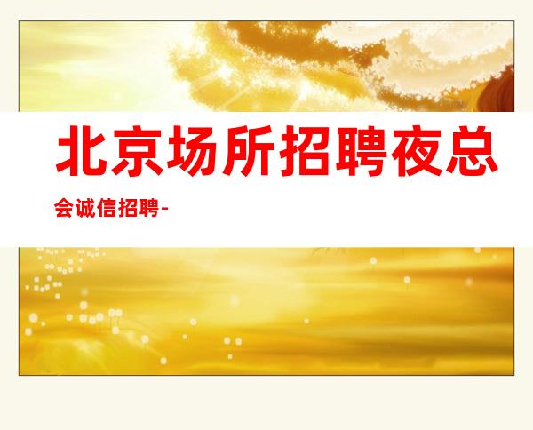 北京场所招聘夜总会诚信招聘-提供住宿无杂费